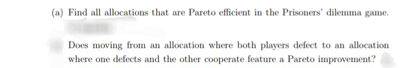 (a) Find all allocations that are Pareto efficient in the Prisoners' dilemma game.
Does moving from an allocation where both players defect to an allocation
where one defects and the other cooperate feature a Pareto improvement?