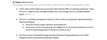 B: Theory: Market power
Terminology: diminishing returns to scale (DRS), constant returns (CRS), increasing returns (IRS)
3. A firm with positive fixed costs encounters CRS and then DRS as it expands production. Show
the firm's marginal costs, average variable costs, and average costs in a suitably labelled
graph. (careful...)
4. We are in a perfectly competitive market, in which all firms are identical. Market demand is
downward sloping.
a. Draw the market supply, demand, and equilibrium.
b.
At present, our firm is producing new widgets for £1.15 and the market price is £2. Is
the firm maximising profits? Is the firm in profit or loss?
5. Our firm is now a monopolist facing the same downward-sloping demand curve. What
happens to price and quantity produced? Explain.