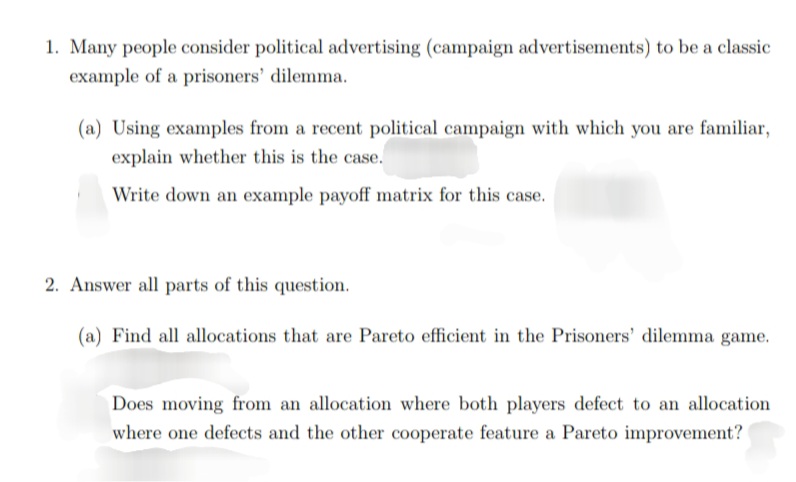 1. Many people consider political advertising (campaign advertisements) to be a classic
example of a prisoners' dilemma.
(a) Using examples from a recent political campaign with which you are familiar,
explain whether this is the case.
Write down an example payoff matrix for this case.
2. Answer all parts of this question.
(a) Find all allocations that are Pareto efficient in the Prisoners' dilemma game.
Does moving from an allocation where both players defect to an allocation
where one defects and the other cooperate feature a Pareto improvement?