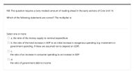 NB: This question requires a (very modest) amount of reading ahead in the early sections of Core Unit 14.
Which of the following statements are correct? The multiplier is:
Select one or more:
O a. the ratio of the money supply to nominal expenditure
O b. the ratio of the total increase in GDP to an initial increase in exogenous spending (e.g. investment or
government spending, if these are assumed not to depend on GDP)
the ratio of an increase in consumer spending to an increase in GDP
Od.
the ratio of government debt to income
