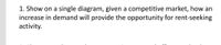 1. Show on a single diagram, given a competitive market, how an
increase in demand will provide the opportunity for rent-seeking
activity.
