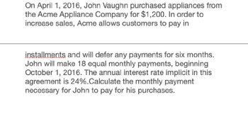 On April 1, 2016, John Vaughn purchased appliances from
the Acme Appliance Company for $1,200. In order to
increase sales, Acme allows customers to pay in
installments and will defer any payments for six months.
John will make 18 equal monthly payments, beginning
October 1, 2016. The annual interest rate implicit in this
agreement is 24%.Calculate the monthly payment
necessary for John to pay for his purchases.