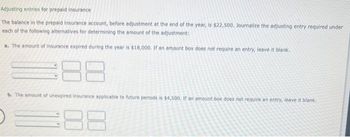 Adjusting entries for prepaid insurance
The balance in the prepaid insurance account, before adjustment at the end of the year, is $22,500. Journalize the adjusting entry required under
each of the following alternatives for determining the amount of the adjustment:
a. The amount of insurance expired during the year is $18,000. If an amount box does not require an entry, leave it blank.
88
b. The amount of unexpired insurance applicable to future periods is $4,500. If an amount box does not require an entry, leave it blank.