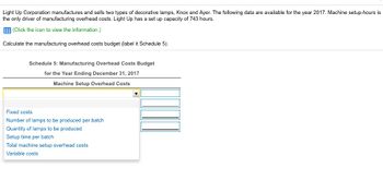 Light Up Corporation manufactures and sells two types of decorative lamps, Knox and Ayer. The following data are available for the year 2017. Machine setup-hours is
the only driver of manufacturing overhead costs. Light Up has a set up capacity of 743 hours.
EEE (Click the icon to view the information.)
Calculate the manufacturing overhead costs budget (label it Schedule 5).
Schedule 5: Manufacturing Overhead Costs Budget
for the Year Ending December 31, 2017
Machine Setup Overhead Costs
Fixed costs
Number of lamps to be produced per batch
Quantity of lamps to be produced
Setup time per batch
Total machine setup overhead costs
Variable costs