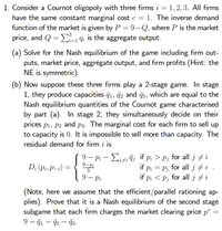 1. Consider a Cournot oligopoly with three firms i = 1,2, 3. AlIl firms
have the same constant marginal cost c = 1. The inverse demand
function of the market is given by P = 9-Q, where P is the market
price, and Q = E-1 9i is the aggregate output.
i=1
(a) Solve for the Nash equilibrium of the game including firm out-
puts, market price, aggregate output, and firm profits (Hint: the
NE is symmetric).
(b) Now suppose these three firms play a 2-stage game. In stage
1, they produce capacities q1, 72 and 73, which are equal to the
Nash equilibrium quantities of the Cournot game characterised
by part (a). In stage 2, they simultaneously decide on their
prices p1, P2 and p3. The marginal cost for each firm to sell up
to capacity is 0. It is impossible to sell more than capacity. The
residual demand for firm i is
9 – Pi – Liti īj if p; > Pj for all j #
D; (pi, P-i) =
9-Pi
3
if pi = P; for all j # i .
if p; < Pj for all j # i
9 — Рі
|
(Note, here we assume that the efficient/parallel rationing ap-
plies). Prove that it is a Nash equilibrium of the second stage
subgame that each firm charges the market clearing price p* =
9 – 71 – 2- 73-
