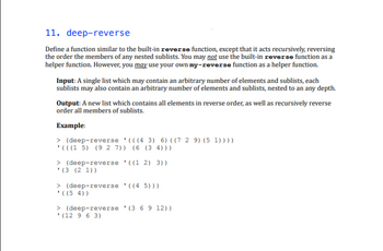 11. deep-reverse
Define a function similar to the built-in reverse function, except that it acts recursively, reversing
the order the members of any nested sublists. You may not use the built-in reverse function as a
helper function. However, you may use your own my-reverse function as a helper function.
Input: A single list which may contain an arbitrary number of elements and sublists, each
sublists may also contain an arbitrary number of elements and sublists, nested to an any depth.
Output: A new list which contains all elements in reverse order, as well as recursively reverse
order all members of sublists.
Example:
> (deep-reverse (((4 3) 6) ((7 2 9) (5 1))))
'(((15) (9 2 7)) (6 (34)))
> (deep-reverse ((1 2) 3))
(3 (21))
> (deep-reverse '((4 5)))
'((5 4))
> (deep-reverse (3 6 9 12))
(12 963)