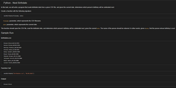 Python - Next Birthdate
In this task, we will write a program that reads birthdate data from a given CSV file, and given the current date, determines which person's birthday will be celebrated next.
Create a function with the following signature:
nextBirthdate(filename, date)
filename: parameter, which represents the CSV filename.
date: parameter, which represents the current date.
The function should open the CSV file, read the birthdate data, and determine which person's birthday will be celebrated next, given the current date. The name of the person should be returned. In other words, given a date, find the person whose birthday is next.
Sample Run
birthdates.csv
Draven Brock, 01/21/1952
Easton Mclean, 09/02/1954
Destiny Pacheco, 10/10/1958
Ariella Wood, 12/20/1961
Keely Sanders, 08/03/1985
Bryan Sloan,04/06/1986
Shannon Brewer, 05/11/1986
Julianne Farrell,01/29/2000
Makhi Weeks, 03/20/2000
Lucian Fields, 08/02/2018
Function Call
nextBirthdate("birthdates.csv", "01/01/2022")
Output
Draven Brock