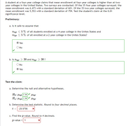 A student at a four-year college claims that mean enrollment at four-year colleges is higher than at two-
year colleges in the United States. Two surveys are conducted. Of the 35 four-year colleges surveyed, the
mean enrollment was 6,473 with a standard deviation of 601. Of the 35 two-year colleges surveyed, the
mean enrollment was 5,553 with a standard deviation of 759. Test the student's claim at the 0.01
significance level.
Preliminary:
a. Is it safe to assume that
N4yr < 5 % of all students enrolled at a 4-year college in the Unites States and
nzyr < 5 % of all enrolled at a 2-year college in the Unites States?
Yes
O No
b. Is nayr 2 30 and n2yr 2 30 ?
O No
Yes
Test the claim:
a. Determine the null and alternative hypotheses.
Ho: H4yr
Ha: Hayrl
b. Determine the test statistic. Round to four decimal places.
t
-29.9796
c. Find the p-value. Round to 4 decimals.
p-value = 1
