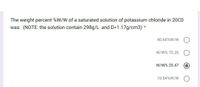 The weight percent %W/W of a saturated solution of potassium chloride in 200CO
was: (NOTE: the solution contain 298g/L and D=1.17g/cm3) *
40.66%W/W
W/W% 75.20
W/W% 25.47
10.54%W/W
