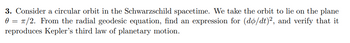 3. Consider a circular orbit in the Schwarzschild spacetime. We take the orbit to lie on the plane
0/2. From the radial geodesic equation, find an expression for (do/dt)2, and verify that it
reproduces Kepler's third law of planetary motion.