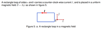 A rectangle loop of sides a and b carries a counter-clock-wise current I, and is placed in a uniform
magnetic field B = Boi as shown in figure 5.
Figure 5: a: A rectangle loop in a magnetic field