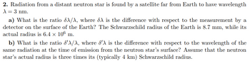 2. Radiation from a distant neutron star is found by a satellite far from Earth to have wavelength
λ = 3 nm.
a) What is the ratio X/X, where X is the difference with respect to the measurement by a
detector on the surface of the Earth? The Schwarzschild radius of the Earth is 8.7 mm, while its
actual radius is 6.4 × 106 m.
b) What is the ratio d'X/X, where 'X is the difference with respect to the wavelength of the
same radiation at the time of emission from the neutron star's surface? Assume that the neutron
star's actual radius is three times its (typically 4 km) Schwarzschild radius.