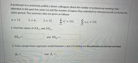 A professor in a university polled a dozen colleagues about the number of professional meetings they
attended in the past five years (x) and the number of papers they submitted to refereed journals (y) during the
same period. The summary data are given as follows:
n = 12,
x = 4,
y = 12,
Σx?232,
2 x;yi = 318.
i=1
i=1
1. Find the values of SSXX and SSxy.
and SSy
2. Find a simple linear regression model between x and y by finding out the estimates of intercept and slope.
Bo =
and B =
%3D
