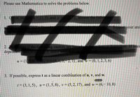 Please use Mathematica to solve the problems below.
1. Given vetors u= (1,5) and v
answer the following
dent? Support your ans
t or dependent. If linea
2. Detemine if the following vectors are linearlyindepend
dependent nma scal
D, and c such that a
u = (1, 1,0, 4, 5), v= (5,1,3, 2, 1), and w = (0, 1,2, 3, 6)
!!
3. If possible, express t as a linear combination of u, v, and w.
t = (3, 1,5), u= (1,5, 8), v = (5,2, 17), and w = (6,– 10, 8)
