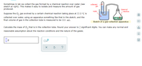 Sometimes in lab we collect the gas formed by a chemical reaction over water (see
sketch at right). This makes it easy to isolate and measure the amount of gas
produced.
collected
gas
chemical
reaction
water
Suppose the O, gas evolved by a certain chemical reaction taking place at 55.0 °C is
collected over water, using an apparatus something like that in the sketch, and the
final volume of gas in the collection tube is measured to be 113. mL.
Sketch of a gas-collection apparatus
Calculate the mass of O, that is in the collection tube. Round your answer to 2 significant digits. You can make any normal and
ol.
reasonable assumption about the reaction conditions and the nature of the gases.
Ar
bl)
