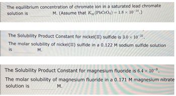 The equilibrium concentration of chromate ion in a saturated lead chromate
solution is
M. (Assume that Kp (PbCrO4) = 1.8 × 10-¹4.)
The Solubility Product Constant for nickel(II) sulfide is 3.0 × 10-2¹.
The molar solubility of nickel (II) sulfide in a 0.122 M sodium sulfide solution
is
M.
The Solubility Product Constant for magnesium fluoride is 6.4 x 10-⁹.
The molar solubility of magnesium fluoride in a 0.171 M magnesium nitrate
solution is
M.