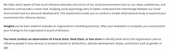 We often aren't aware of how much influence attitudes and norms of our social environments have on our views, preferences, and
decisions until we take a closer look. Studying social psychology aims to better understand the interchange between our social
environment and our personal development. This assessment invites you to conduct a simple observational study to examine your
environment for influence factors.
Imagine you've been asked to evaluate an organization's marketing practices. After your evaluation is complete, you must present
your findings to the organization's board of directors.
You must conduct an observation of a local store, food chain, or box store to identify what tactics the organization uses to
influence people to buy services or products based on attributions, attitude development, biases, and factors such as gender or
age.