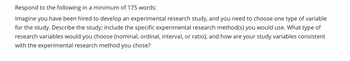 Respond to the following in a minimum of 175 words:
Imagine you have been hired to develop an experimental research study, and you need to choose one type of variable
for the study. Describe the study; include the specific experimental research method(s) you would use. What type of
research variables would you choose (nominal, ordinal, interval, or ratio), and how are your study variables consistent
with the experimental research method you chose?