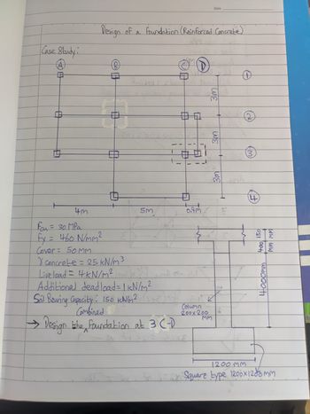 Case Study i
A
A
Design of a foundation (Reinforced Concrete)
SIM
4m
Feu = 30 MPa
fx = 460 N/mm²
OF
10
5m
7
OF
0
1
Cover = 50MM
X concrete = 25 kN/m³
Live load = 4 kN/m²
JUAR
Additional deadload = 1 kN/m²
Soil Bearing Capacity: 150 KN/M² (s+2)x=
Combined
10
다.
1
→ Design the foundation at 3 (-)
^
fraps aixe
D
TRA
1
!
0.9m
Column
200x200
Date
MM
3m
3m
1
W
0
3
400 150
toat
4000mm
MM MM
1200MM
for sy Square type 1200×1200mm