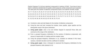 Electric Engineer Co Ltd buys electrical components in batches of 2000. From time to time a
batch is randomly selected and, for quality control purposes, all the components are inspected.
The data gives the number of defective components found in 90 batches recently bought.
30, 17, 18, 20, 21, 25, 26, 27, 27, 28, 30, 30, 32, 32, 33, 34, 35, 37, 39, 40, 40, 41, 43, 43, 49,
44, 44, 48, 45, 43, 47, 48, 42, 47, 49, 45, 49, 50, 51, 52, 52, 57, 58, 50, 59, 56, 57, 52, 54, 58,
58, 59, 52, 67, 61, 68, 62, 69, 67, 68, 64, 65, 68, 77, 79, 79, 77, 73, 75, 77, 76, 71, 72, 79, 80,
81, 83, 82, 84, 88, 86, 89, 98, 92, 95, 99, 80, 25, 78, 45.
(a) Construct a stem and leaf display for the number of defective components.
(b) Using the stem and leaf, evaluate the median, lower quartile, upper quartile and the
interquartile range of the given distribution.
(c) Using graph paper, draw a box and whisker diagram to represent these data and
comment on the shape of the distribution.
(d) Form a grouped frequency distribution for the number of defective components with
classes of equal width of 9 starting with the smallest value.
(e) Using the grouped frequency distribution in (d), evaluate an estimate of the mean,
variance, standard deviation and the coefficient of variation.
(f) Using graph paper, draw a histogram to represent the frequency distribution for the
grouped frequency data obtained in (d).
