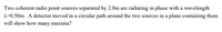 Two coherent radio point sources separated by 2.0m are radiating in phase with a wavelength
2=0.50m. A detector moved in a circular path around the two sources in a plane containing them
will show how many maxima?
