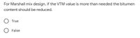 For Marshall mix design, if the VTM value is more than needed the bitumen
content should be reduced.
True
False
