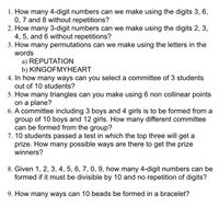 1. How many 4-digit numbers can we make using the digits 3, 6,
0, 7 and 8 without repetitions?
2. How many 3-digit numbers can we make using the digits 2, 3,
4, 5, and 6 without repetitions?
3. How many permutations can we make using the letters in the
words
a) REPUTATION
b) KINGOFMYHEART
4. In how many ways can you select a committee of 3 students
out of 10 students?
5. How many triangles can you make using 6 non collinear points
on a plane?
6. A committee including 3 boys and 4 girls is to be formed from a
group of 10 boys and 12 girls. How many different committee
can be formed from the group?
7. 10 students passed a test in which the top three will get a
prize. How many possible ways are there to get the prize
winners?
8. Given 1, 2, 3, 4, 5, 6, 7, 0, 9, how many 4-digit numbers can be
formed if it must be divisible by 10 and no repetition of digits?
9. How many ways can 10 beads be formed in a bracelet?
