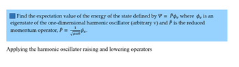 Find the expectation value of the energy of the state defined by Y = Po, where is an
eigenstate of the one-dimensional harmonic oscillator (arbitrary v) and P is the reduced
momentum operator, P = Px
Applying the harmonic oscillator raising and lowering operators