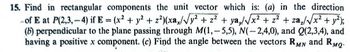 15. Find in rectangular components the unit vector which is: (a) in the direction
of E at P(2,3,-4) if E = (x² + y² +2²)(xa/√y² + z² + ya,/√√x² + z² + za₂/√x² + y²);
(b) perpendicular to the plane passing through M(1,-5,5), N(-2,4,0), and Q(2,3,4), and
having a positive x component. (c) Find the angle between the vectors RMN and RMQ-