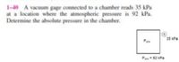 1-40 A vacuum gage connected to a chamber reads 35 kPa
at a location where the atmospheric pressure is 92 kPa.
Determine the absolute pressure in the chamber.
35 kPa
Pan
Pan92 kPa
