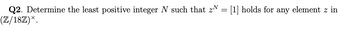 Q2. Determine the least positive integer N such that z = [1] holds for any element z in
(Z/18Z)*.