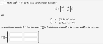 Let
) Let f : R² → R2 be the linear transformation defined by
[f]8 =
-2
r=[34]*
f(x)
5
-5
{(1,1),(-2,-1)},
{(-1,2), (2,-5)},
be two different bases for R 2. Find the matrix [f] for f relative to the basis in the domain and in the codomain.
=
x.
=