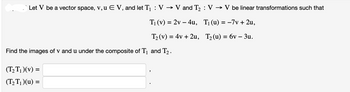 Let V be a vector space, v, u E V, and let T₁ : V → V and T₂ : V → V be linear transformations such that
T₁ (v) = 2v4u, T₁ (u) = -7v + 2u,
T₂ (v) = 4v +2u, T₂ (u) = 6v - 3u.
Find the images of v and u under the composite of T₁ and T₂.
(T₂T₁)(v) =
(T₂T₁)(u) =