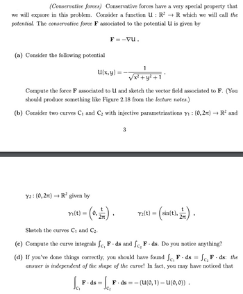 (Conservative forces) Conservative forces have a very special property that
we will explore in this problem. Consider a function U: R² → R which we will call the
potential. The conservative force F associated to the potential U is given by
(a) Consider the following potential
F= -vu.
1
U(x, y)
=
x² + y²+1
Compute the force F associated to U and sketch the vector field associated to F. (You
should produce something like Figure 2.18 from the lecture notes.)
(b) Consider two curves C₁ and C₂ with injective parametrizations Y₁: (0,2л) → R² and
Y2 (0,2π) R² given by
3
Y₁(t) = (0,
Y2(t) =
sin(t),
2π
2/7).
Sketch the curves C₁ and C2.
(c) Compute the curve integrals fc, F. ds and fc, F.ds. Do you notice anything?
(d) If you've done things correctly, you should have found Sc, F. ds = Sc₂ F. ds: the
answer is independent of the shape of the curve! In fact, you may have noticed that
F. ds = F ds (u(0, 1) — U(0,0)) .
C₁