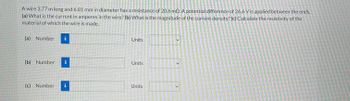 A wire 3.77 m long and 6.81 mm in diameter has a resistance of 20.6 m2. A potential difference of 26.6 V is applied between the ends.
(a) What is the current in amperes in the wire? (b) What is the magnitude of the current density? (c) Calculate the resistivity of the
material of which the wire is made.
(a) Number 1
(b) Number i
(c) Number i
Units
Units
Units
>
>