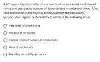 A 40- year-old patient after stress reaction has accidental involution of
tymus and decreasing number of lymphocytes in peripheral blood. After
their maturation in the thymus and release into the circulation, T-
lymphocytes migrate preferentially to which of the following sites?
Paracortex of lymph nodes
Red pulp of the spleen
O Cortical lymphoid nodules of lymph nodes
Hilus of lymph nodes
O Medullary cords of lymph nodes
