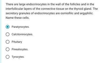 There are large endocrinocytes in the wall of the follicles and in the
interfollicular layers of the connective tissue on the thyroid gland. The
secretory granules of endocrinocytes are osmiofilic and argyphilic.
Name these cells.
Paratyrocytes.
Calcitoninocytes.
O Pituitary
Pinealocytes.
O Tyrocytes.