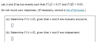 Let A and B be two events such that P(A) = 0.37 and P(B) = 0.03.
Do not round your responses. (If necessary, consult a list of formulas.)
(a) Determine P (AUB), given that A and B are mutually exclusive.
(b) Determine P (A U B), given that A and B are independent.