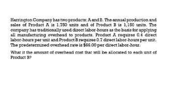 Harrington Company has two products: A and B. The annual production and
sales of Product A is 1,750 units and of Product B is 1,150 units. The
company has traditionally used direct labor-hours as the basis for applying
all manufacturing overhead to products. Product A requires 0.4 direct
labor-hours per unit and Product B requires 0.7 direct labor-hours per unit.
The predetermined overhead rate is $66.00 per direct labor-hour.
What it the amount of overhead cost that will be allocated to each unit of
Product B?