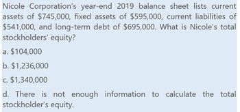 Nicole Corporation's year-end 2019 balance sheet lists current
assets of $745,000, fixed assets of $595,000, current liabilities of
$541,000, and long-term debt of $695,000. What is Nicole's total
stockholders' equity?
a. $104,000
b. $1,236,000
c. $1,340,000
d. There is not enough information to calculate the total
stockholder's equity.