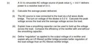 (c)
A 50 Hz sinusoidal AC voltage source of peak value V, = 340 V delivers
power to a resistive load of 50 n.
(1) Calculate the average power delivered.
(i) The AC source is now connected to the load via a full wave diode
bridge. The turn-on voltage of the diodes is 0.3 V. Calculate the peak
voltage across the load and the average voltage across the load.
(ii) Explain how a smoothing capacitor can be used to hold up the voltage
across the load. Compare the efficiency of the rectifier with and without
the smoothing capacitor.
(iv) Define "regulation" as applied to the output voltage of a rectifier and
explain why an LR filtered rectifier bridge provides better regulation of
the load voltage than an RC filtered rectifier bridge.
