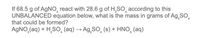 If 68.5 g of AgNo, react with 28.6 g of H,SO, according to this
UNBALANCED equation below, what is the mass in grams of Ag,SO,
that could be formed?
AGNO,(aq) + H,SO, (aq) → Ag,SO, (s) + HNO, (aq)
