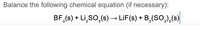 Balance the following chemical equation (if necessary):
BF,(s) + Li,SO,(s) → LiF(s) + B,(SO,),(s)
