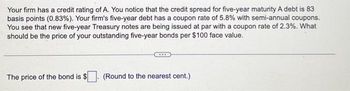 Your firm has a credit rating of A. You notice that the credit spread for five-year maturity A debt is 83
basis points (0.83%). Your firm's five-year debt has a coupon rate of 5.8% with semi-annual coupons.
You see that new five-year Treasury notes are being issued at par with a coupon rate of 2.3%. What
should be the price of your outstanding five-year bonds per $100 face value.
The price of the bond is $
(Round to the nearest cent.)