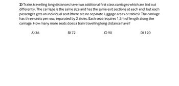 2) Trains travelling long distances have two additional first class carriages which are laid out
differently. The carriage is the same size and has the same exit sections at each end, but each
passenger gets an individual seat (there are no separate luggage areas or tables). The carriage
has three seats per row, separated by 2 aisles. Each seat requires 1.5m of length along the
carriage. How many more seats does a train travelling long distance have?
A) 36
B) 72
C) 90
D) 120