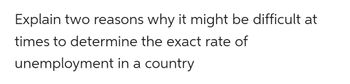 Title: Challenges in Accurately Determining Unemployment Rates

Explaining why it might be difficult at times to determine the exact rate of unemployment in a country involves understanding several intricate factors that influence the reliability of such measurements. Here are two key reasons:

1. **Measurement Challenges:**
   - Accurate measurement of unemployment rates can be hindered by the way data is collected and reported. Variations in survey methods, definitions of unemployment, and timing of data collection can all lead to discrepancies. For instance, what constitutes 'actively looking for work' can differ from one survey to another, which directly affects whether an individual is classified as unemployed.

2. **Informal Employment:**
   - In many countries, a significant portion of the workforce may be engaged in informal employment, including temporary, part-time, or freelance work that isn't always captured in official statistics. These individuals might not be registered with employment agencies or tax systems, thus making it difficult to track their employment status accurately. Consequently, the unemployment figures reported might not reflect the true extent of joblessness in the economy.

Understanding these challenges is crucial for policymakers and researchers who use unemployment data to make informed decisions about economic policy and labor market interventions.