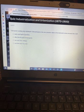 < C
X
E
3
Priv
Tern
United States History II (409/ Spring 2023)
https://howardcollege.blackboard.com/ultra/courses/_40021_1/cl/outline?legacyUrl=~2Fwebapps-2Fcalendar~2Flaunch-...
4 of 17
Quiz: Industrialization and Urbanization (1870-1900)
afford the low price of most goods.
Even poorer, working-class individuals could participate in the new consumer culture of the nineteenth century because they could
Obarter and trade for products.
Ouse mail order catalogs.
O purchase items on credit
Type here to search
3
E
2 A
R
Quiz 2: Industrialization and Urbanization (1870-1900)
%
5
1
1
6
Content
Y
hp
1
f8
*
U
8
F9
f10
O
K
P