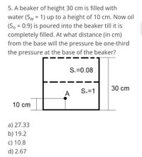 5. A beaker of height 30 cm is filled with
water (Sw = 1) up to a height of 10 cm. Now oil
(So = 0:9) is poured into the beaker till it is
completely filled. At what distance (in cm)
from the base will the pressure be one-third
the pressure at the base of the beaker?
S.=0.08
30 cm
Sw=1
A
10 cm
a) 27.33
b) 19.2
c) 10.8
d) 2.67
