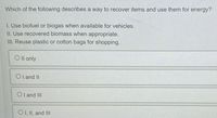 Which of the following describes a way to recover items and use them for energy?
1. Use biofuel or biogas when available for vehicles.
II. Use recovered biomass when appropriate.
III. Reuse plastic or cotton bags for shopping.
Oll only
Ol and II
OI and III
OI, II, and III