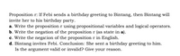 Proposition r: If Febi sends a birthday greeting to Bintang, then Bintang will
invite her to his birthday party.
a. Write the proposition r using propositional variables and logical operators.
b. Write the negation of the proposition r (as state in a).
c. Write the negation of the proposition r in English.
d. Bintang invites Febi. Conclusion: She sent a birthday greeting to him.
Is the argument valid or invalid? Give your reason.
